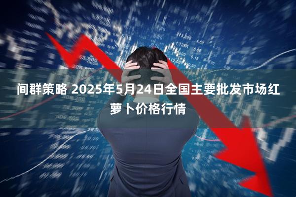 间群策略 2025年5月24日全国主要批发市场红萝卜价格行情