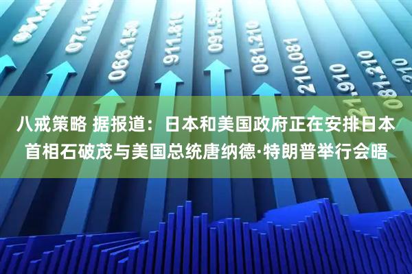 八戒策略 据报道：日本和美国政府正在安排日本首相石破茂与美国总统唐纳德·特朗普举行会晤