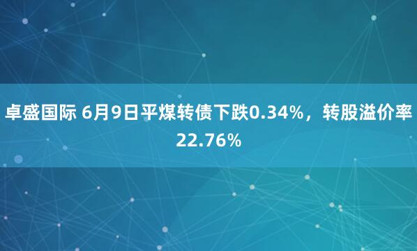 卓盛国际 6月9日平煤转债下跌0.34%，转股溢价率22.76%