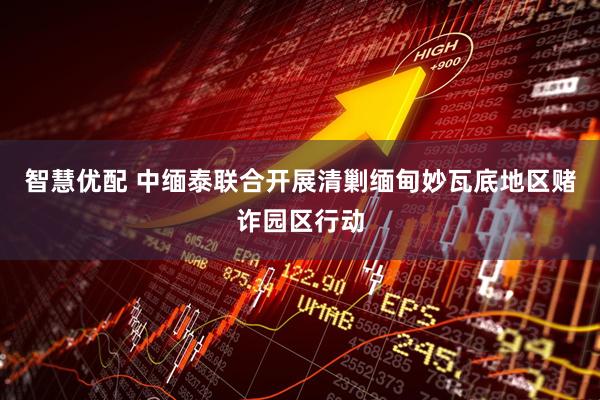 智慧优配 中缅泰联合开展清剿缅甸妙瓦底地区赌诈园区行动