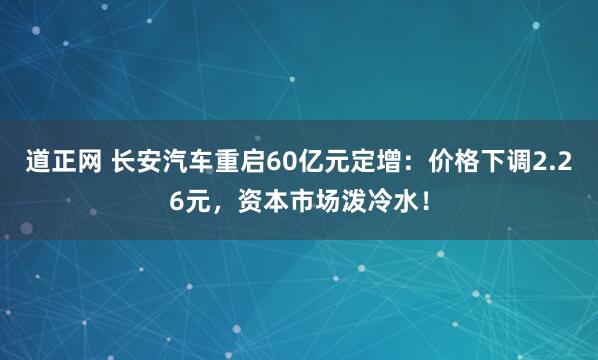 道正网 长安汽车重启60亿元定增：价格下调2.26元，资本市场泼冷水！