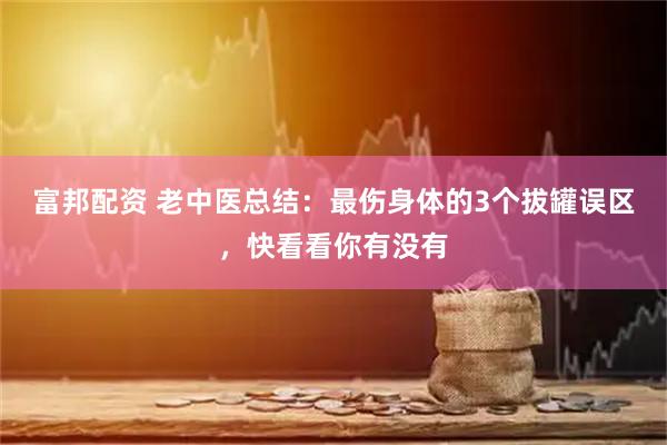 富邦配资 老中医总结:最伤身体的3个拔罐误区,快看看你有没有