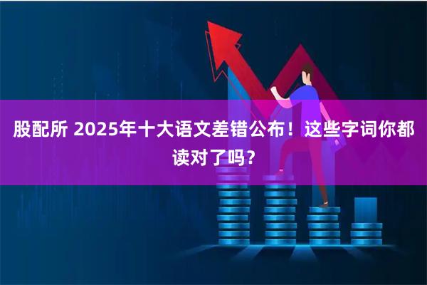 股配所 2025年十大语文差错公布！这些字词你都读对了吗？
