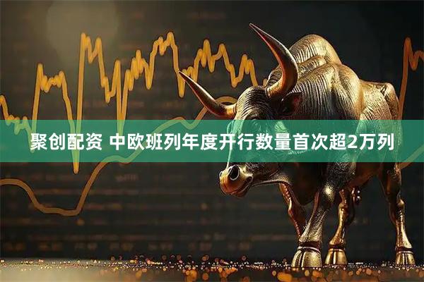 聚创配资 中欧班列年度开行数量首次超2万列