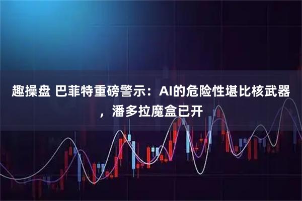 趣操盘 巴菲特重磅警示：AI的危险性堪比核武器，潘多拉魔盒已开