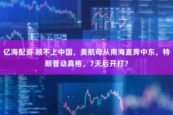 亿海配资 顾不上中国，美航母从南海直奔中东，特朗普动真格，7天后开打？