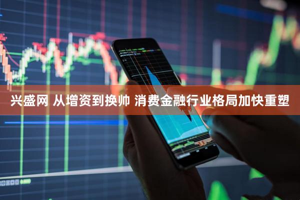 兴盛网 从增资到换帅 消费金融行业格局加快重塑