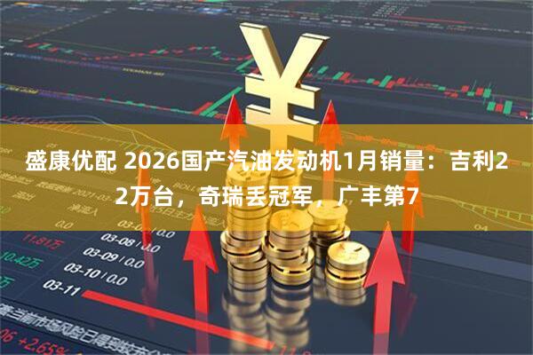 盛康优配 2026国产汽油发动机1月销量：吉利22万台，奇瑞丢冠军，广丰第7
